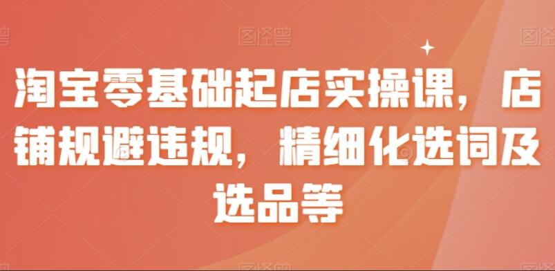 淘宝零基础起店课程，店铺规避违规，精细化选词及选品等-吾爱学吧