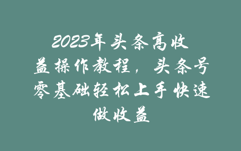 2023年头条高收益操作教程，头条号零基础轻松上手快速做收益-吾爱学吧