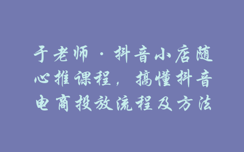 于老师·抖音小店随心推课程，搞懂抖音电商投放流程及方法-吾爱学吧