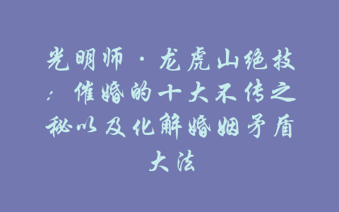 光明师·龙虎山绝技：催婚的十大不传之秘以及化解婚姻矛盾大法-吾爱学吧