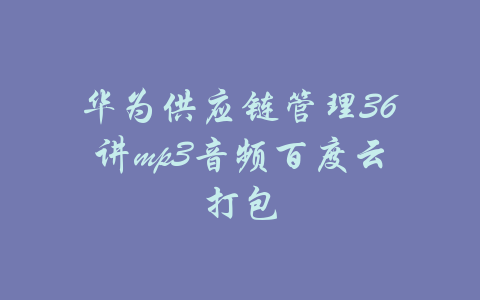 华为供应链管理36讲mp3音频百度云打包-吾爱学吧