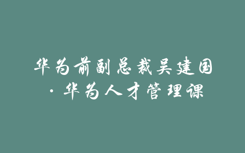 华为前副总裁吴建国·华为人才管理课-吾爱学吧