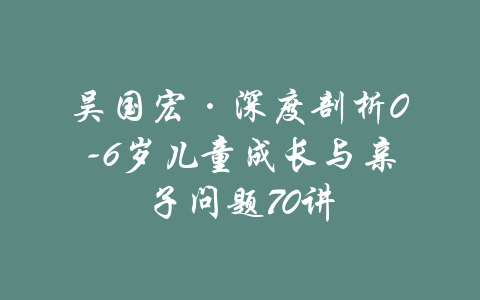 吴国宏·深度剖析0-6岁儿童成长与亲子问题70讲-吾爱学吧