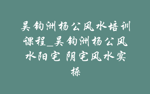 吴钧洲杨公风水培训课程_吴钧洲杨公风水阳宅 阴宅风水实操-吾爱学吧