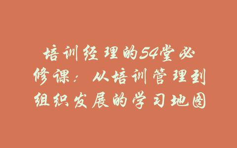 培训经理的54堂必修课：从培训管理到组织发展的学习地图-吾爱学吧