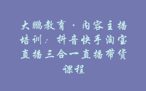 大鹏教育·内容主播培训：抖音快手淘宝直播三合一直播带货课程-吾爱学吧