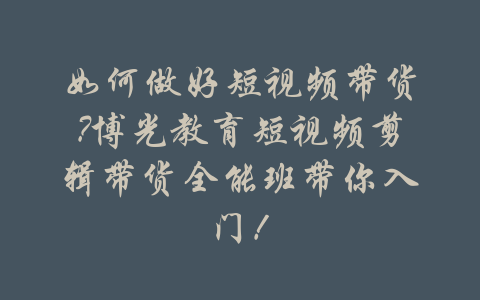 如何做好短视频带货?博光教育短视频剪辑带货全能班带你入门！-吾爱学吧