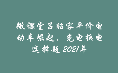 微课堂吕昭容平价电动车崛起，充电换电选择题 2021年-吾爱学吧