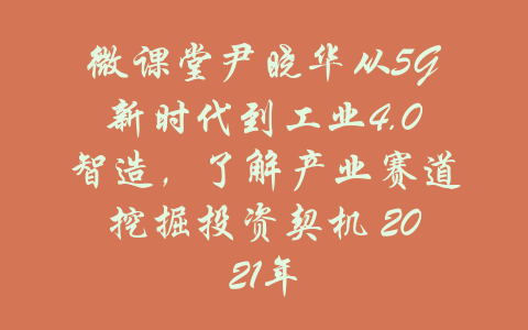 微课堂尹晓华从5G新时代到工业4.0智造，了解产业赛道挖掘投资契机 2021年-吾爱学吧