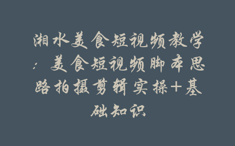 湘水美食短视频教学：美食短视频脚本思路拍摄剪辑实操+基础知识-吾爱学吧