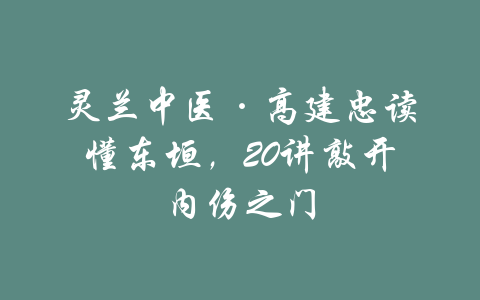 灵兰中医·高建忠读懂东垣，20讲敲开内伤之门-吾爱学吧