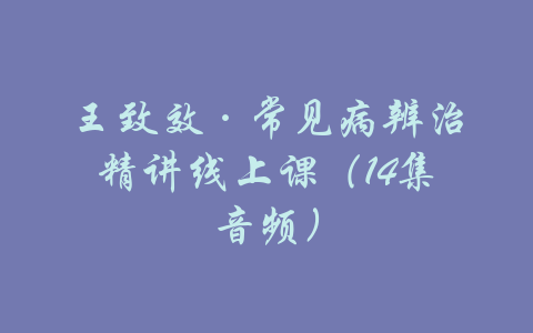 王致效·常见病辨治精讲线上课（14集音频）-吾爱学吧