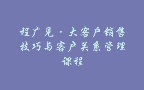 程广见·大客户销售技巧与客户关系管理课程-吾爱学吧