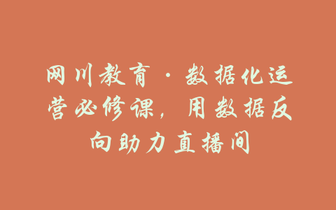 网川教育·数据化运营必修课，用数据反向助力直播间-吾爱学吧