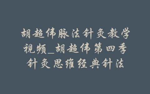 胡超伟脉法针灸教学视频_胡超伟第四季针灸思维经典针法-吾爱学吧