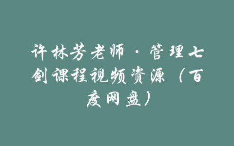 许林芳老师·管理七剑课程视频资源（百度网盘）-吾爱学吧