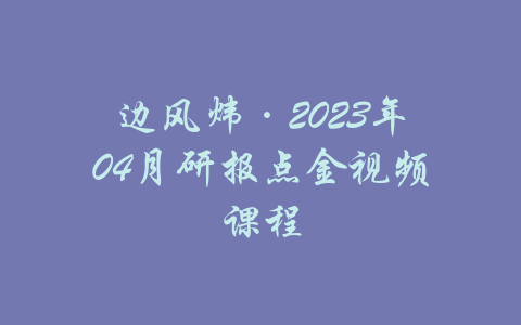 边风炜·2023年04月研报点金视频课程-吾爱学吧