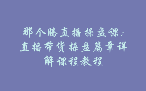 那个腾直播操盘课：直播带货操盘篇章详解课程教程-吾爱学吧