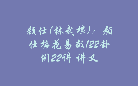 颜仕(林武樟)：颜仕梅花易数122卦例22讲 讲义-吾爱学吧