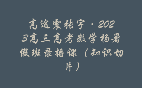 高途震张宇·2023高三高考数学杨暑假班录播课（知识切片）-吾爱学吧