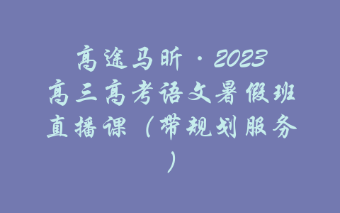 高途马昕·2023高三高考语文暑假班直播课（带规划服务）-吾爱学吧