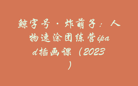 鲸字号·炸萌子：人物速涂团练营ipad插画课（2023）-吾爱学吧