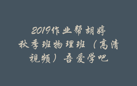 2019作业帮胡婷秋季班物理班（高清视频）吾爱学吧-吾爱学吧