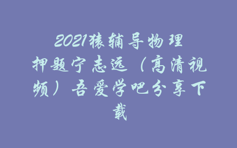 2021猿辅导物理押题宁志远（高清视频）吾爱学吧分享下载-吾爱学吧