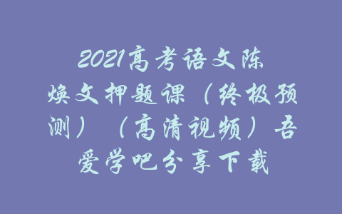 2021高考语文陈焕文押题课（终极预测）（高清视频）吾爱学吧分享下载-吾爱学吧