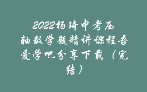 2022杨琦中考压轴数学题精讲课程吾爱学吧分享下载（完结）-吾爱学吧