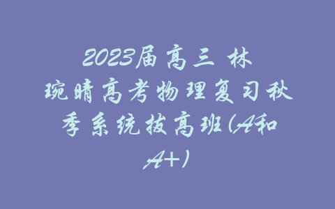 2023届高三 林琬晴高考物理复习秋季系统拔高班(A和A+)-吾爱学吧