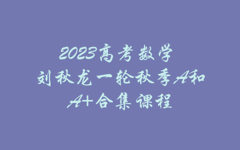 2023高考数学 刘秋龙一轮秋季A和A+合集课程-吾爱学吧