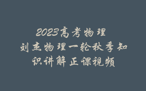 2023高考物理 刘杰物理一轮秋季知识讲解正课视频-吾爱学吧