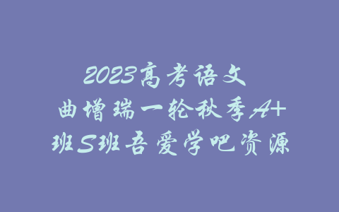 2023高考语文 曲增瑞一轮秋季A+班S班吾爱学吧资源-吾爱学吧