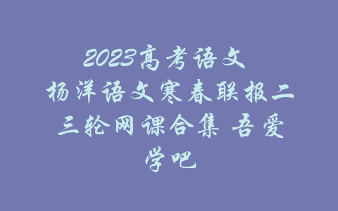 2023高考语文 杨洋语文寒春联报二三轮网课合集 吾爱学吧-吾爱学吧