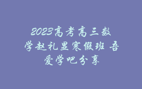 2023高考高三数学赵礼显寒假班 吾爱学吧分享-吾爱学吧