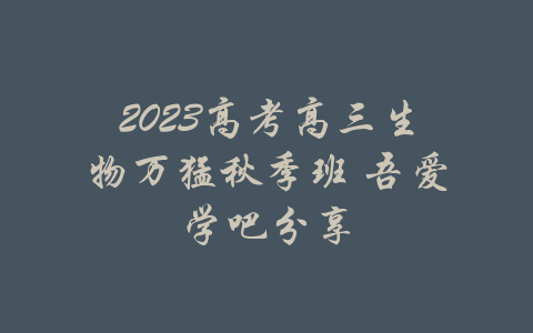 2023高考高三生物万猛秋季班 吾爱学吧分享-吾爱学吧