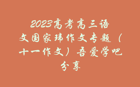 2023高考高三语文国家玮作文专题（十一作文）吾爱学吧分享-吾爱学吧