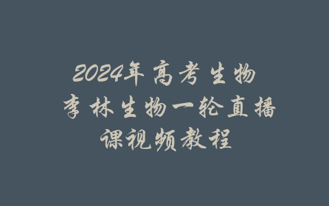 2024年高考生物 李林生物一轮直播课视频教程-吾爱学吧