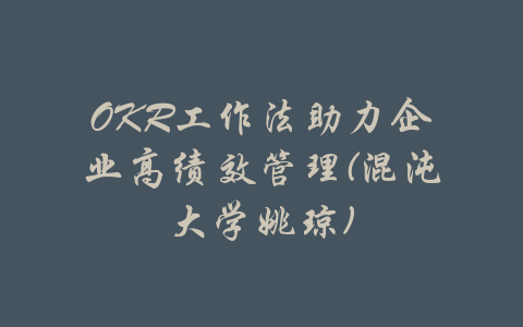 OKR工作法助力企业高绩效管理(混沌大学姚琼)-吾爱学吧