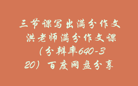 三节课写出满分作文 洪老师满分作文课（分辨率640-320）百度网盘分享-吾爱学吧