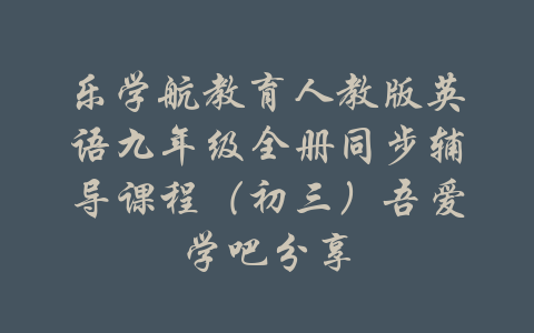 乐学航教育人教版英语九年级全册同步辅导课程（初三）吾爱学吧分享-吾爱学吧