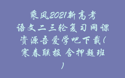 乘风2021新高考语文二三轮复习网课资源吾爱学吧下载(寒春联报 含押题班)-吾爱学吧