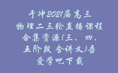 于冲2021届高三物理二三轮直播课程合集资源(三、四、五阶段 含讲义)吾爱学吧下载-吾爱学吧