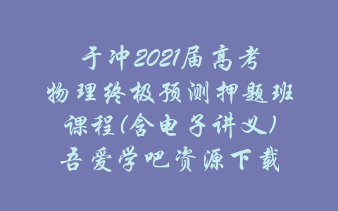 于冲2021届高考物理终极预测押题班课程(含电子讲义)吾爱学吧资源下载-吾爱学吧