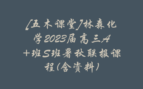 [五木课堂]林森化学2023届高三A+班S班暑秋联报课程(含资料)-吾爱学吧