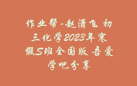 作业帮-赵潇飞 初三化学2023年寒假S班全国版 吾爱学吧分享-吾爱学吧