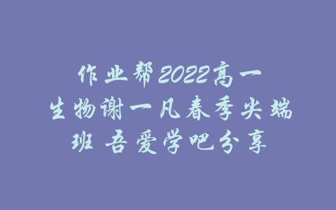 作业帮2022高一生物谢一凡春季尖端班 吾爱学吧分享-吾爱学吧