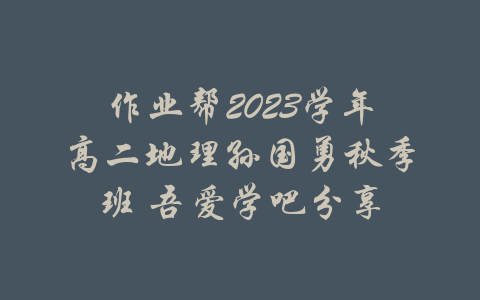 作业帮2023学年高二地理孙国勇秋季班 吾爱学吧分享-吾爱学吧