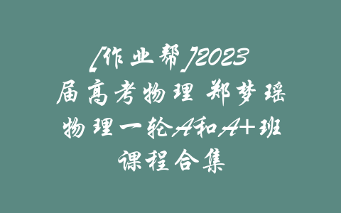 [作业帮]2023届高考物理 郑梦瑶物理一轮A和A+班课程合集-吾爱学吧